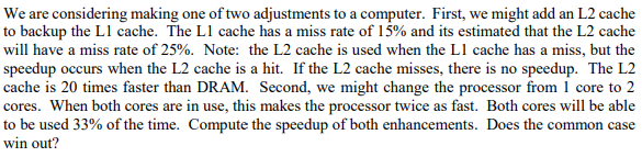 We are considering making one of two adjustments to a computer. First, we might add an L2 cache to backup the L1 cache. The L