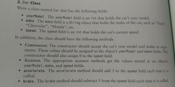 2. Car Class Write a class named Car that has the following fields: yearMode1. The yearModel field is an int that holds the cars year model. e make. The make field is a String object that holds the make of the car, such as Ford “Chevrolet, “Honda, etc. e speed. The speed field is an int that holds the cars current speed. In addition, the class should have the following methods . Constructor. The constructor should accept the cars year model and make as ments. These values should be assigned to the objects yearModel and 

<div class=
