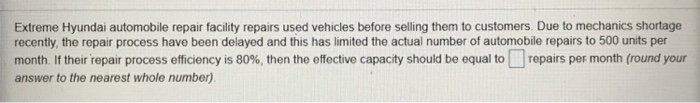 Extreme Hyundai automobile repair facility repairs used vehicles before selling them to customers. Due to mechanics shortage recently, the repair process have been delayed and this has limited the actual number of automobile repairs to 500 units per month f their repair process efficencys 80%, then the effective capacity should be equal to repairs per month round your answer to the nearest whole number)