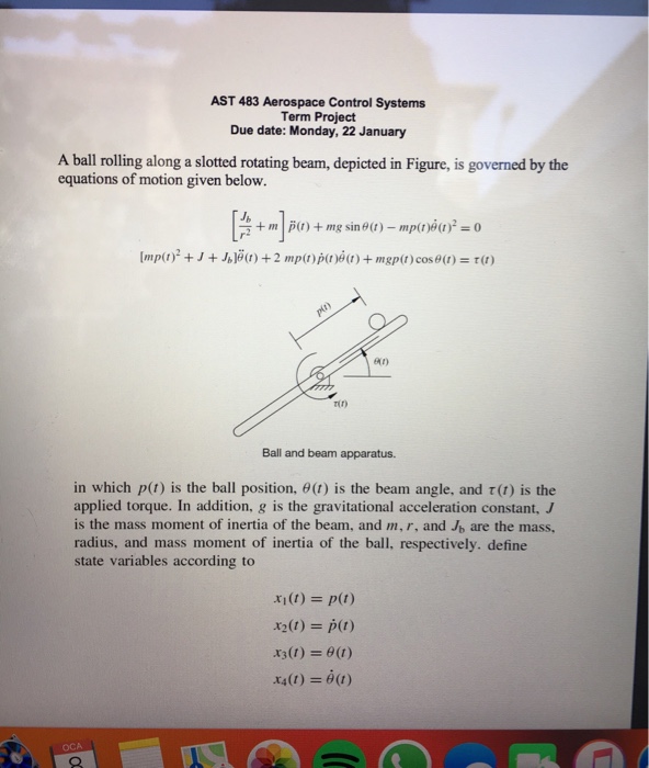 AST 483 Aerospace Control Systems Term Project Due date: Monday, 22 January A ball rolling along a slotted rotating beam, depicted in Figure, is governed by the equations of motion given below. Jb ai) Tir) Ball and beam apparatus in which p(t) is the ball position, θ(1) is the beam angle, and r(t) is the applied torque. In addition, g is the gravitational acceleration constant, is the mass moment of inertia of the beam, and m,r, and Jb are the mass, radius, and mass moment of inertia of the ball, respectively. define state variables according to x1(t) = p(t) X2(t) = p(t) x3(t) =6(1) x4(1) = θ(1) OCA