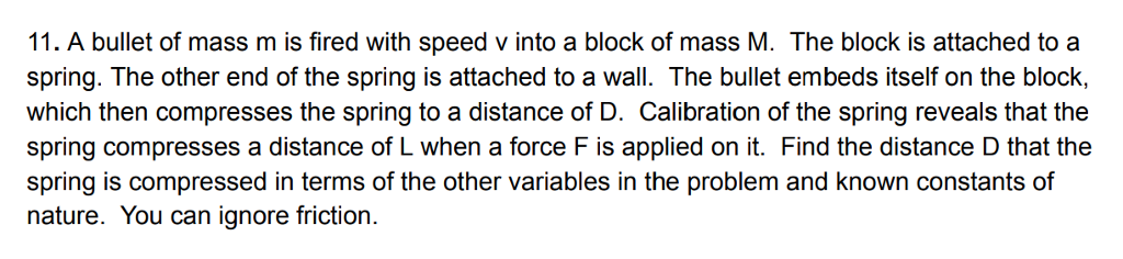 1. A bullet of mass m is fired with speed v into a block of mass M. The block is attached to a spring. The other end of the spring is attached to a wall. The bullet embeds itself on the block, which then compresses the spring to a distance of D. Calibration of the spring reveals that the spring compresses a distance of L when a force F is applied on it. Find the distance D that the spring is compressed in terms of the other variables in the problem and known constants of nature. You can ignore friction.
