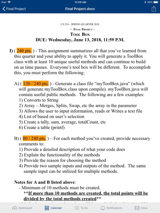iPad? 12:09 AM 95%- Final Project Final Project.docx 1 CS 210-SPRING QUARTER 2018 FINAL PROJECT- TooL Box DUE: Wednesday, June 13, 2018, 11:59 P.M D) (240 pts.) - This assignment summarizes all that youve learned from this quarter and your ability to apply it. You will generate a ToolBox class with at least 10 unique useful methods and can continue to build on as time passes. Everyones tool box will be different. To accomplish this, you must perform the following: A) (120/2 40 pts.) Generate a class file myToolBox.java (which will generate myToolBox.class upon compile). myToolBox.java will contain 

<div class=