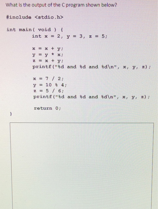 What is the output of the C program shown below? #include <stdio.h> int main (void int x = 2, y = 3, z = 5; x=x+y; y=y*x; z=x+y; printf(%d and %d and %dn, x, y, z); x=7 / 2; y=10%4; z=5/6; printf(%d and %d and %dn, x, y, z); return o