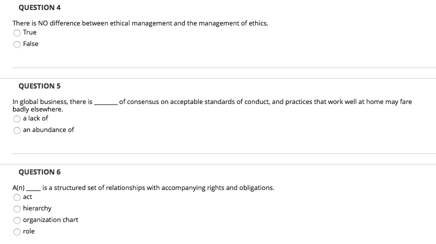 QUESTION 4 There is NO difference between ethical management and the management of ethics. True O False QUESTION5 of consensus on acceptable standards of conduct, and practices that work well at home may fare In global business, there is badly elsewhere. O a lack of O an abundance of s__ QUESTION 6 Aln)is a structured set of relationships with accompanying rights and obligations. act O hierarchy organization chart