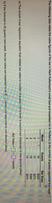 inn in to the of Guests 16 $275 18 14 $315 a) The simple linear regression equation that relates bar sales to number of guests (not to time) is (round your responses to one decimal place) Bar Sales-| + -guests b) Ir he forecast is 20 guests next week, the bar sales are expected to be round your response to one decimal place)