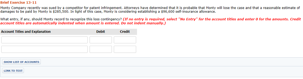 Brief Exercise 13-11 Monty Company recently was sued by a competitor for patent infringement. Attorneys have determined that it is probable that Monty will lose the case and that a reasonable estimate of damages to be paid by Monty is $285,500. In light of this case, Monty is considering establishing a $96,600 self-insurance allowance What entry, if any, should Monty record to recognize this loss contingency? (If no entry is required, select No Entry for the account titles and enter O for the amounts. Credit account titles are automatically indented when amount is entered. Do not indent manually.) Account Titles and Explanation Debit Credit SHOW LIST OF ACCOUNTS LINK TO TEXT