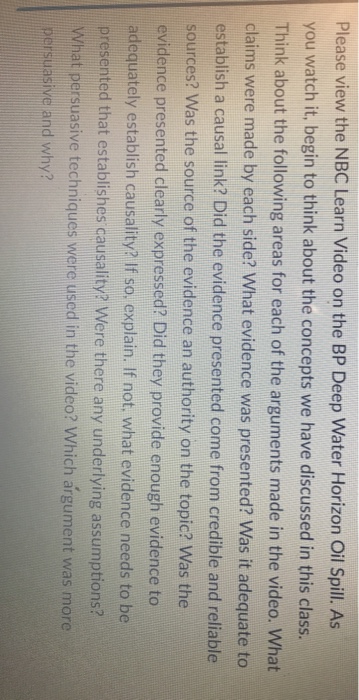 Please view the NBC Learn Video on the BP Deep Water Horizon Oil Spill. As you watch it, begin to think about the concepts we have discussed in this class. Think about the following areas for each of the arguments made in the video. What claims were made by each side? What evidence was presented? Was it adequate to establish a causal link? Did the evidence presented come from credible and reliable sources? Was the source of the evidence an authority on the topic? Was the evidence presented clearly expressed? Did they provide enough evidence to adequately establish causality? If so. explain. If not, what evidence needs to be presented that establishes causality? Were there any underlying assumptions? What persuasive techniques were used in the video? Which argument was more persuasive and why?