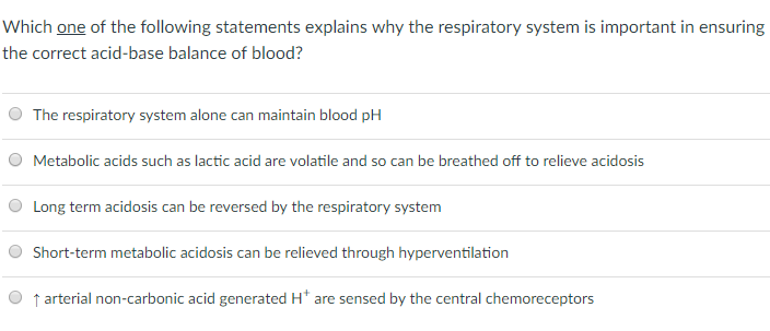 Which one of the following statements explains why the respiratory system is important in ensuring the correct acid-base balance of blood? O The respiratory system alone can maintain blood pH O Metabolic acids such as lactic acid are volatile and so can be breathed off to relieve acidosis Long term acidosis can be reversed by the respiratory system Short-term metabolic acidosis can be relieved through hyperventilation t arterial non-carbonic acid generated H* are sensed by the central chemoreceptors