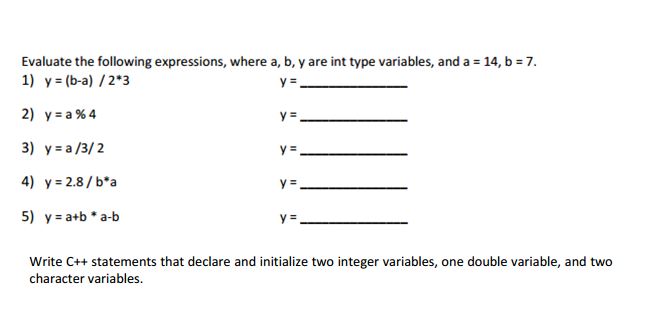 Evaluate the following expressions, where a, b, y are int type variables, and a 14, b -7. 1) y-(b-a) / 2*3 2) y a%4 у:.af:U2. y 2.8/b a y# a+b * a-b 4) 5) Write C++ statements that declare and initialize two integer variables, one double variable, and two character variables.