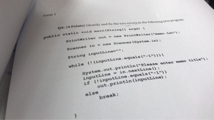 Form 1 Q4: (4 Points) Identify and fix the two errors in the folleowinsg ava progam publia statie void main (stringt ar) Printwriter out new Printwziter memo.te) Scanner in now scanner (Systom.in) string inputlinem ile (inputiine.eqruals(1 .out.println (Please enter memo title in . nextLine ( ) ; inputline if (inputLine.equals (-1 out.println (inputline) else break;