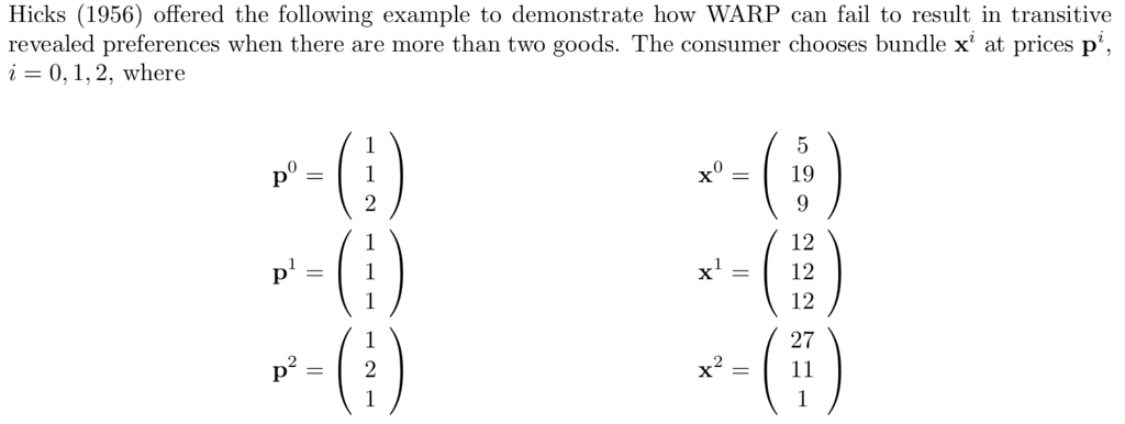 Hicks (1956) offered the following example to demonstrate how WARP can fail to result in transitive revealed preferences when there are more than two goods. The consumer chooses bundle x at prices p 0,1,2, where 0 0 19 12 x= 12 12 27 x= 11