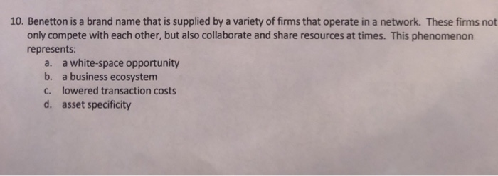10. Benetton is a brand name that is supplied by a variety of firms that operate in a network. These firms not only compete with each other, but also collaborate and share resources at times. This phenomenon represents: a. a white-space opportunity b. a business ecosystem c. lowered transaction costs d. asset specificity