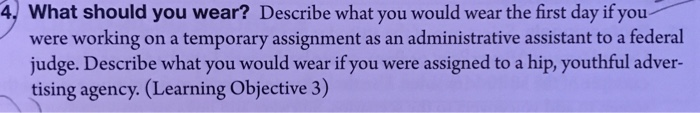 4 What should you wear? Describe what you would wear the first day if you were working on a temporary assignment as an administrative assistant to a federal judge. Describe what you would wear if you were assigned to a hip, youthful adver- tising agency. (Learning Objective 3)