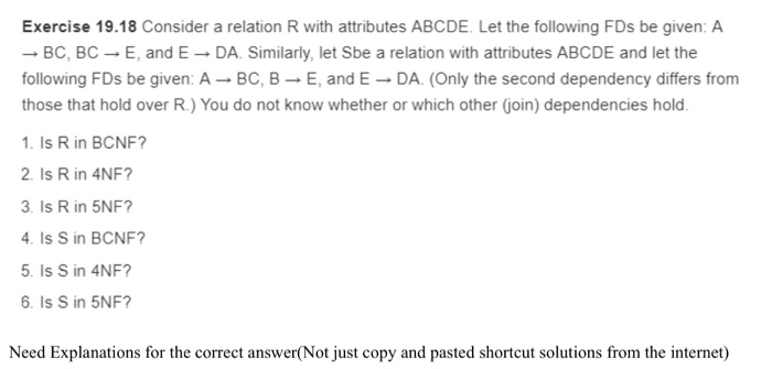 Exercise 19.18 Consider a relation R with attributes ABCDE. Let the following FDs be given: A -. BC, BC E, and E- DA. Similarly, let Sbe a relation with attributes ABCDE and let the following FDs be given: A BC, B E, and E DA. (Only the second dependency differs from those that hold over R.) You do not know whether or which other (join) dependencies hold 1. Is R in BCNF? 2. Is R in 4NF? 3. Is R in 5NF? 4. Is S in BCNF? 5. Is S in 4NF? 6. Is S in 5NF? Need Explanations for the correct answer( Not just copy and pasted shortcut solutions from the intermet)
