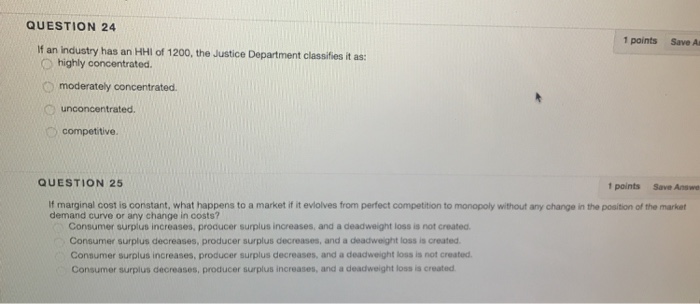 QUESTION 24 1 points Save A If an industry has an HHl of 1200, the Justice Department classifies it as O highly concentrated. O moderately concentrated QUESTION 25 1 points Save Answe If marginal cost is constant, what happens to a market if it eviolves from perfect competition to monopoly without any change in the position of the market demand curve or any change in costs? Consumer surplus increases, producer surplus increases, and a deadweight loss is not created Consumer surplus decreases, producer surplus decreases, and a deadweight loss is created Consumer surplus increases, producer surplus decreases, and a deadweight loss is not created. Consumer surplus decreases, producer surplus increases, and a deadweight loss is created
