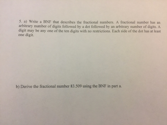 5. a) Write a BNF that describes the fractional numbers. A fractional number has an arbitrary number of digits followed by a dot followed by an arbitrary number of digits. A digit may be any one of the ten digits with no restrictions. Each side of the dot has at least one digit. b) Derive the fractional number 83.509 using the BNF in part a.