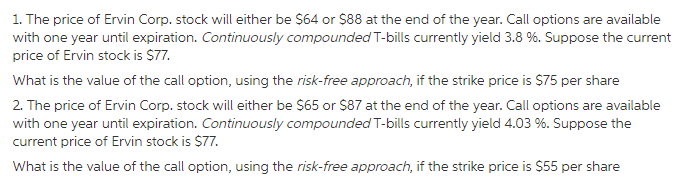 1. The price of Ervin Corp. stock will either be $64 or $88 at the end of the year. Call options are available with one year until expiration. Continuously compounded T-bills currently yield 3.8 %. Suppose the current price of Ervin stock is $77. What is the value of the call option, using the risk-free approach, if the strike price is $75 per share 2. The price of Ervin Corp. stock will either be $65 or $87 at the end of the year. Call options are available with one year until expiration. Continuously compounded T-bills currently yield 4.03 %. Suppose the What is the value of the call option, using the risk-free approach, if the strike price is $55 per share