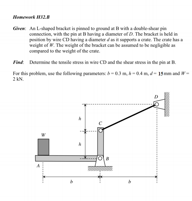 Homework H32.B Given: An L-shaped bracket is pinned to ground at B with a double-shear pin connection, with the pin at B having a diameter of D. The bracket is held in position by wire CD having a diameter d as it supports a crate. The crate has a weight of W. The weight of the bracket can be assumed to be negligible as compared to the weight of the crate. Find: Determine the tensile stress in wire CD and the shear stress in the pin at B. For this problem, use the following parameters: b = 0.3 m, h 2 kN 0.4 m, d= 15 mm and W-