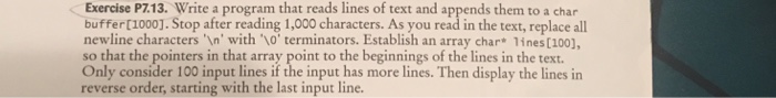 Exercise P7.13. Write a program that reads lines of text and appends them to a char buffer [1000]. Stop after reading 1,000 characters. As you read in the text, replace all newline characters In with o terminators. Establish an array char 1ines [100), so that the pointers in that array point to the beginnings of the lines in the text Only consider 100 input lines if the input has more lines. Then display the lines in reverse order, starting with the last input line