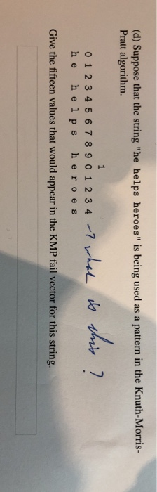 (d) Suppose that the string he helps heroes is being used as a pattern in the Knuth-Morris- Pratt algorithm. 7 0 1 2 3 4 5 6 7 8 9 0 123 4 7 hl he h elps heroes Give the fifteen values that would appear in the KMP fail vector for this string.