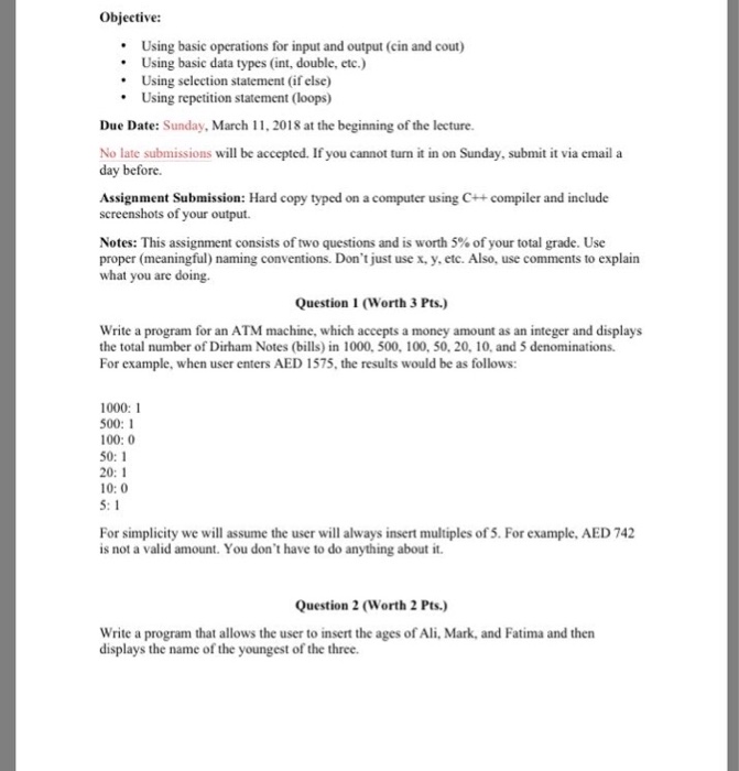 Objective: Using basic operations for input and output (cin and cout) Using basic data types (int, double, etc.) Using selection statement (if else) Using repetition statement (loops) Due Date: Sunday, March 11, 2018 at the beginning of the lecture No late submissions will be accepted. If you cannot turn it in on Sunday, submit it via email a day before. Assignment Submission: Hard copy typed on a computer using C++compiler and include screenshots of your output. Notes: This assignment consists of two questions and is worth 5% of your total grade. Use proper (meaningful) naming conventions. Dont just 

<div class=