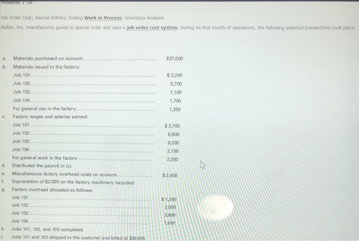 Job order cost; journal entries; ending work in process; inventory analysis sultan, inc. manufactures goods to special order and uses a job order cost system. during its first month of operations, the following selected transactions took place: a. materials purchased on account.... b. materials issued to the factory $37,000 $2,200 5,700 7,100 1,700 ,350 job 101 job 103... for general use in the factory...... factory wages and salaries earned: job 101..2,700 job 102. job 103.... job 104 for general work in the factory c. 6,800 9,200 2,100 2250 d. distributed the payroll in (c). miscellaneous factory overhead cots on account . . s 2 400 . . . . . . . . . f. depreciation of $2,000 on the factory machinery recorded g. factory overhead allocated as follows $ 1,200 2.000 job 102... job 103... job 104 jobs 101, 102, and 103 completed. h. i. jobs 101 and 102 shipped to the oustomer and billed at $39,000