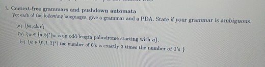 3. Context-free grammars and pushdown automata For each of the following languages, give a grammar and a PDA. State if your grammar is ambiguous. (a)(ba,aid (b) fw fa,ber is an odd-length palindrome starting with a) c) te e 0,1,211 the number of Os is exactly 3 times the number of Is )