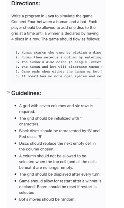 Directions: Write a program in Java to simulate the game Connect Four between a human and a bot. Each player should be allowed to add one disc to the grid at a time until a winner is declared by having 4 discs in a row. The game should flow as follows: 1. Human starts the game by picking a disc 2. Human then selects a column by entering 3. The humans disc color (a single letter 4. The human and bot will alternate turns 5. Game ends when either the human or bot 6. If board has no 

<div class=