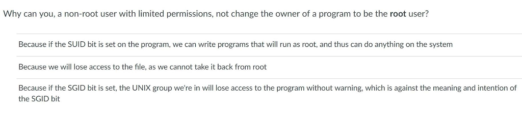 Why can you, a non-root user with limited permissions, not change the owner of a program to be the root user? Because if the SUID bit is set on the program, we can write programs that will run as root, and thus can do anything on the system Because we will lose access to the file, as we cannot take it back from root Because if the SGID bit is set, the UNIX group were in will lose access to the program without warning, which is against the meaning and intention of the SGID bit