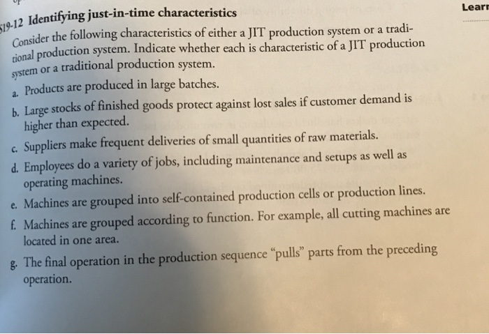 12 Identifying just-in-time characteristics Consider Lear the following characteristics of either a JIT production system or a tradi uction system. Indicate whether each is characteristic of a JIT production system or a traditional production system a. Products are produced in large batches. b. Large stocks of finished goods protect against lost sales if customer demand is higher than expected c Suppliers make frequent deliveries of small quantities of raw materials. d. Employees do a variety of jobs, including maintenance and setups as well as operating machines. e. Machines are grouped into self-contained production cells or production lines f. Machines are grouped according to function. For example, all cutting machines are located in one area. E The final operation in the production sequence pulls parts from the preceding operation.