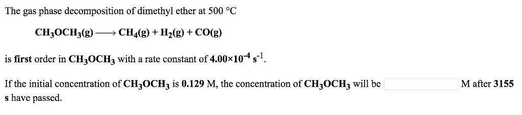 The gas phase decomposition of dimethyl ether at 500 °C CH,0CH3(g)-CH4(g) + H2(g) + CO(g) is first order in CHzOCH3 with a rate constant of 4.00x104 s-1 If the initial concentration of CH3OCH is 0.129 M, the concentration of CH3OCH3 will be s have passed. M after 3155