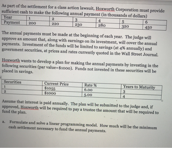 As part of the settlement for a class action lawsuit, Hoxworth Corporation must provide sufficient cash to make the following annual payment (in thousands of dollars) Year Payment 200 2 4 280 5 220 230 320 450 The annual payments must be made at the beginning of each year. The judge will approve an amount that, along with earnings on its investment, will cover the annual payments. Investment of the funds will be limited to savings (at 4% annually) and government securities, at prices and rates currently quoted in the Wall Street Journal. Hoxworth wants to develop a 

<div class=