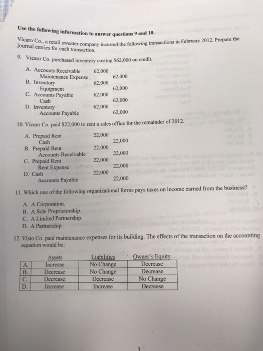 Use the following information to answer questions 9 and 10. Vicaro Co., a retail company journal entries for each transaction. sweater company incurred the following transactions in February 2012. Prepare the 9 Vicaro Co. purchased inventory costing $62,000 on credit. A. Accounts Receivable B. Inventory C. Accounts Payable D. Inventory 62,000 Maintenance Expense 62,000 62,000 Cash 62,000 Accounts Payable 10. Vicaro Co. paid $22,000 to rent a sales office for the remainder of 2012. 22,000 22,000 22,000 22,000 A. Prepaid Rent B. Prepaid Rent C. Prepaid Rent D. Cash Cash Accounts Receivable Rent Expense Accounts Payable 22,000 22,000 22,000 22,000 taxes on income earned from the business? 11. Which one of the following organizational forms pays A. A Corporation. B. A Sole Proprietorship. C. A Limited Partnership. D. A Partnership. 12. Visto Co. paid maintenance expenses for its building. The effects of the transaction on the accounting equation would be Owners Equity iabilities No Change No Change Decrease Decrease No Change Decrease Increase Decrease A. C. Increase Increase