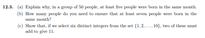 12.3. (a) Explain why, in a group of 50 people, at least five people were born in the same month. b) How many people do you need to ensure that at least seven people were born in the same month? (c) Show that, if we select six distinct integers from the set (1,,..., 10), two of these must add to give 11