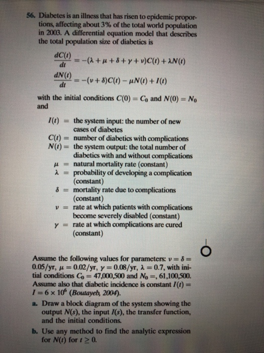 56. Diabetes is an illness that has risen to epidemic propor- tions, affecting about 3% of the total world population in 2003. A differential equation model that describes the total population size of diabetics is dC(t dt dN( with the initial conditions C(0) and Co and N(0) No 1(1) the system input: the number of new cases of diabetes = C() number of diabetics with complications N() the system output: the total number of diabetics with and without complications natural mortality rate (constant) probability of developing a complication (constant) mortality rate due to complications (constant) rate at which patients with complications become severely disabled (constant) rate at which complications are cured (constant) μ v = γ Assume the following values for parameters v 0.05/yr, μ = 0.02/yr, γ = 0.08/yr, λ = 0.7, with ini- tial conditions Co 47,000,500 and No ,61,100,500. Assume also that diabetic incidence is constant/() = 1 = 6 × 1(f (Boutaye, 2004). a. Draw a block diagram of the system showing the output N(s), the input I(s), the transfer function, and the initial conditions. b. Use any method to find the analytic expression for N(t) for t 2 0.