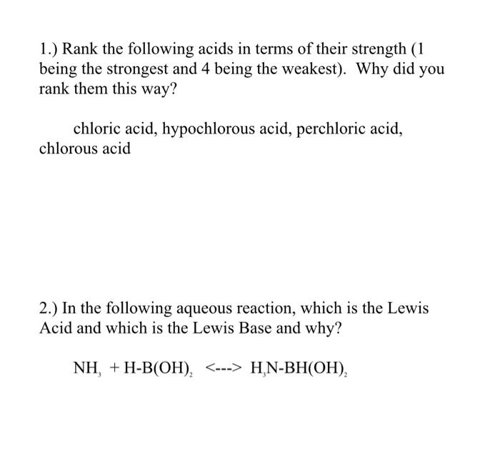 )Rank the following acid being the strongest and 4 being the weakest). Why did you rank them this way? chloric acid, hypochlorous acid, perchloric acid, chlorous acid 2.) In the following aqueous reaction, which is the Lewis Acid and which is the Lewis Base and why? NH, H-B(OH), < H,N-BHOH)