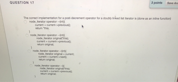 QUESTION 17 3 points Save Ans The correct implementation for a post-decrement operator for a doubly linked list iterator is (done as an inline function) node_iterator operator --int) current current>previous0: return this node iterator operator-(int) node iterator original(this); current current->previous; return original; node iterator operator-intH node-iterator original = current; current = current->next: return original; node_iterator operator - node iterator origina(this); current current->previous return original;