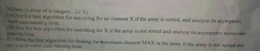 3.Givenen array ofn integers :25%; (a) Glve tie best algorithm for searching for an clement X if the array is sorted, and analyze its asymptotic worst-case running tirne. b) Give the besi algorithm for searching for X if the array is not sorted and analyze its asymptotic worst-case running time. c ) Give the best algorithm for finding the maximum element MAX in the array if the array is not sorted and analyze it worst-case running time.