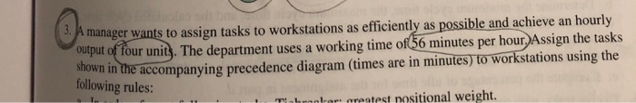 manager wants to assign tasks to workstations as efficiently as possible and achieve an hourly out of four uni). The department uses a working time of56 minutes per hour Assign the tasks accompanying precedence diagram (times are in minutes) to workstations using the shown in the following rules: , ralrs greatest nositional weight.