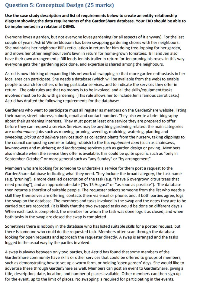 Question 5: conceptual design (25 marks) use the case study description and list of requirements below to create an entity-relationship diagram showing the data requirements of the gardenshare database. your erd should be able to be implemented in a relational dbms. everyone loves a garden, but not everyone loves gardening (or all aspects of it anyway). for the last couple of years, astrid winterblossom has been swapping gardening chores with her neighbours. she maintains her neighbour bills reticulation in return for him doing tree-lopping for her garden, and mows her other neighbour jens lawn in return for home-grown tomatoes. bill and jen also have their own arrangements: bill lends jen his trailer in return for jen pruning his roses. in this way everyone gets their gardening jobs done, and expertise is shared among the neighbours. astrid is now thinking of expanding this network of swapping so that more garden enthusiasts in her local area can participate. she needs a database (which will be available from the web) to enable people to search for others offering particular services, and to indicate the services they offer in return. the only rules are that no money is to be involved, and all the skills/equipment/tasks involved must be to do with gardening. (this rule allows her to include jens famous carrot cake.) astrid has drafted the following requirements for the database gardeners who want to participate must all register as members on the gardenshare website, listing their name, street address, suburb, email and contact number. they also write a brief biography about their gardening interests. they must post at least one service they are prepared to offer before they can request a service. services may be anything gardening related: the main categories are maintenance jobs such as mowing, pruning, weeding, mulching, watering, planting and sweeping; pickup and delivery services such as collecting plants from the nursery, taking clippings to the council composting centre or taking rubbish to the tip; equipment loan (such as chainsaws, lawnmowers and mulchers); and landscaping services such as garden design or paving. members also indicate when the service they offer is available: this could be quite specific such as only in september-october or more general such as any sunday or by arrangement members who are looking for someone to undertake a service for them post a request to the gardenshare database indicating what they need. they include the broad category, the task name (e.g. pruning), a more detailed description of the task (e.g. i have 6 overgrown citrus trees that need pruning), and an approximate date (by 15 august or as soon as possible). the databa then returns a shortlist of suitable people. the requester selects someone from the list who needs a skill they themselves are offering, contacts them via email or phone, and, if both parties agree, logs the swap on the database. the members and tasks involved in the swap and the dates they are to be carried out are recorded. (it is likely that the two swapped tasks would be done on different days.) when each task is completed, the member for whom the task was done logs it as closed, and when both tasks in the swap are closed the swap is completed sometimes there is nobody in the database who has listed suitable skills for a posted request, but there is someone who could do the requested task. members often scan through the database looking for open requests and approach the requester directly. a swap is arranged and the tasks logged in the usual way by the parties involved swap is always between only two parties, but astrid has found that some members of the gardenshare community have skills or other services that could be offered to groups of members, such as demonstrating how to set up a worm farm, or holding open garden days. she would like to advertise these through gardenshare as well. members can post an event to gardenshare, givinga title, description, date, location, and number of places available. other members can then sign up for the event, up to the limit of places. no swapping is required for participating in the events.