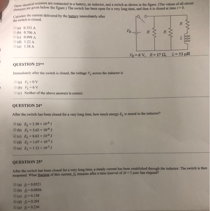 Three identical resistors are connected to a battery, an inductor, and a switch as shown in the figure. (The values of all circuit elements are given below the figure ) The switch has been open for a very long time, and then t is closed at time ,-a Calcalate the current delivered by the battery immediately after the switch is closed. (a) 0.353 A VB (b) 0.706 A (c) 0.998 A (d) 1.22 A (e) 1.38 A L-53 QUESTION 23** Immediately after the switch is closed, the voltage Vi, across the inductor is (c) Neither of the above 

<div class=
