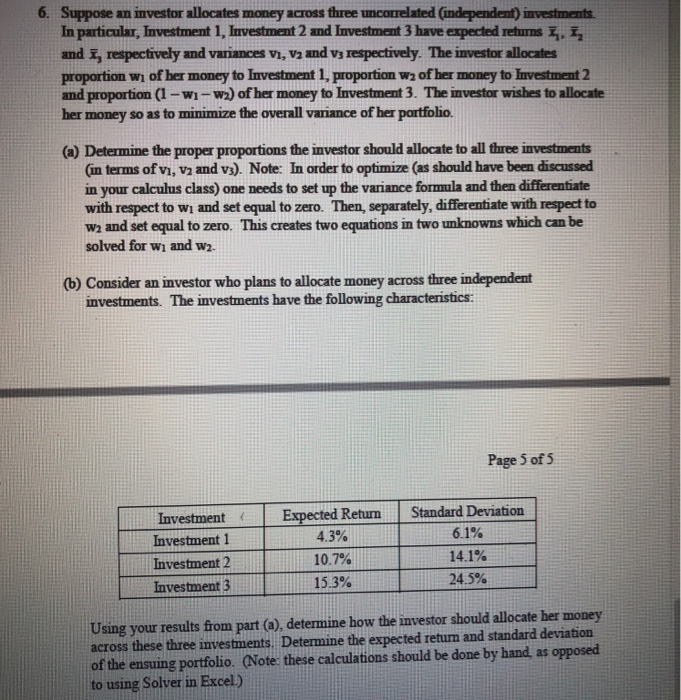 6. Suppose an investor allocates money across three uncotrelated Cindependent) investments In particular, Investment 1, Investment 2 and Investment 3 have expected returns and i, respectively and variances vi, va and vs respectively. The investor allocates proportion wı of her money to Investment 1, proportion w2 of her money to lnvestment 2 and proportion (1-wi-wa) of her money to Investment 3. The investor wishes to allocate her money so as to minimize the overall variance of her portfolio. (a) Determine the proper proportions the investor should allocate to all three investments Gin terms of vi, v2 and vs). 

<div class=
