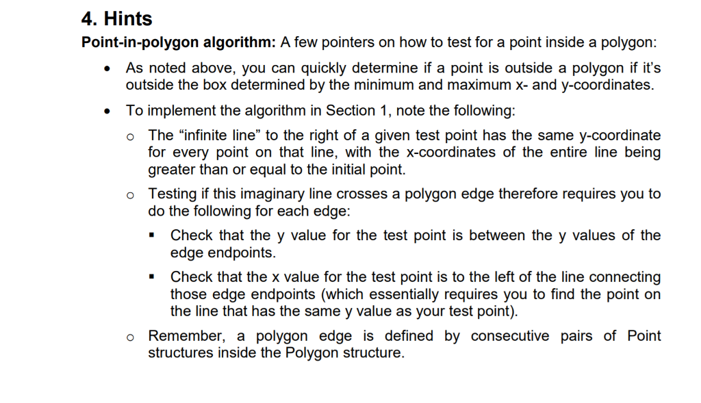 4. Hints Point-in-polygon algorithm: A few pointers on how to test for a point inside a polygon: As noted above, you can quickly determine if a point is outside a polygon if its outside the box determined by the minimum and maximum x- and y-coordinates. To implement the algorithm in Section 1, note the following: o The infinite line to the right of a given test point has the same y-coordinate greater than or equal to the initial point. o Testing if this imaginary line crosses a polygon edge therefore requires you to Check that the y value for the test point is between the y values of the . Check that the x value for the test point is to the left of the line connecting do the following for each edge: edge endpoints. those edge endpoints (which essentially requires you to find the point on the line that has the same y value as your test point). o Remember, a polygon edge is defined by consecutive pairs of Point structures inside the Polygon structure.