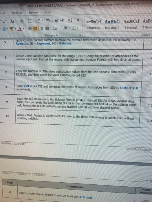 nces Mailings ReviewView Emphasis Heading 1 Normal Norm Styles Paragraph Appiy custom numper romats to make tne rormua rererences appéar as the rolowing: Fz Revenue, G2-Expenses, H2 Balance 5 Create a one-variable data table for the range E2:H18 using the Number of Attendees as the column input cell. Fomat the results with Accounting Number Format with two decimal places. 6 6 Copy the Number of Attendees substitution values from the one-variable data table (in cells 4. E3 E18), and then paste the values starting in cell E22 Type $50 in cell F21 and complete the senes of substuson values from $50 to $100 at $10 2. increments Enter the cel reference to the Balance fomula (C34) in the cell E21 for a two-vanable data 9 table, then complete the table using ce cell Format the results with Accouning Number Format with two decimal places. ll 89 as the row input cel and 84 as the column input. Apply a Red, Accent 2, Lighter 60% fill color to the three cells dosest to break-even without 10 creating a deficit. 2.0 Updated. 10/23/2017 CutrentLinstruction _ice 2016-myda-grader-Iretrua ore Excal Pro Step Instructions Points 11 | Apply custm rumber format to cell E21 to display # Attend.
