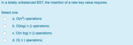 In a totally unbalanced BST, the insertion of a new key value requires: Select one: O a. O(n2) operations Ob. O(log(n)) opera