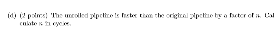 (d) (2 points) The unrolled pipeline is faster than the original pipeline by a factor of n. Cal culate n in cycles