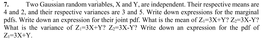7. Two Gaussian random variables, X and Y, are independent. Their respective means are 4 and 2, and their respective variances are 3 and 5. Write down expressions for the marginal pdfs. Write down an expression for their joint pdf. What is the mean of Zi-3X+Y? Z2-3X-Y? What is the variance of Zi-3X+Y? Z2-3X-Y? Write down an expression for the pdf of