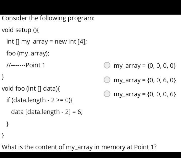 Consider the following program: void setup 0i int l my_array- new int [4]; foo (my_array); Point 1 O my array (0, 0, 0, 0) ? my-array: {0, 0, 6, 0} O my_array (0, 0, 0, 6) void foo (int l data) if (data.length-2 >= 0){ data [data.length-2] 6; What is the content of my_array in memory at Point 1?