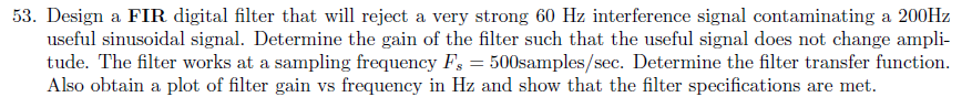 53. Design a FIR digital filter that will reject a very strong 60 Hz interference signal contaminating a 200Hz useful sinusoidal signal. Determine the gain of the filter such that the useful signal does not change ampli- tude. The filter works at a sampling frequency F500samples/sec. Determine the filter transfer function. Also obtain a plot of filter gain vs frequency in Hz and show that the filter specifications are met.