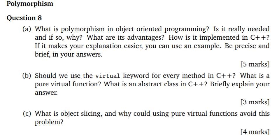 Polymorphism Question 8 (a) What is polymorphism in object oriented programming? Is it really needed and if so, why? What are its advantages? How is it implemented in C++? If it makes your explanation easier, you can use an example. Be precise and brief, in your answers. [5 marks] (b) Should we use the virtual keyword for every method in C++? What is a pure virtual function? What is an abstract class in C++? Briefly explain your answer. 3 marks] (c) What is object slicing, and why could using pure virtual functions avoid this problem? [4 marks]